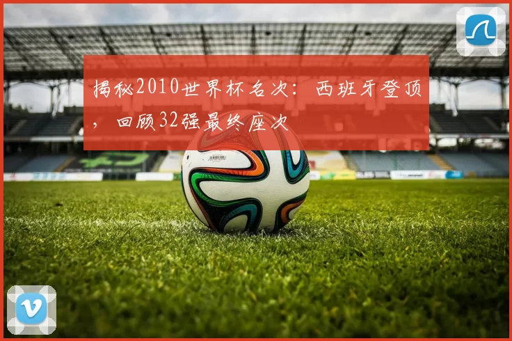揭秘2010世界杯名次：西班牙登顶，回顾32强最终座次