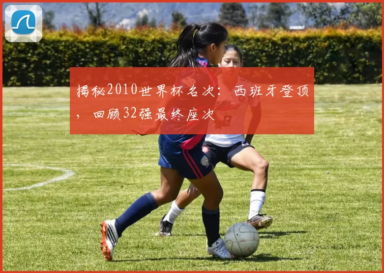 揭秘2010世界杯名次：西班牙登顶，回顾32强最终座次