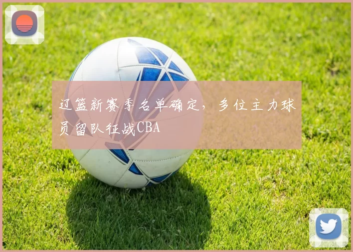 辽篮新赛季名单确定，多位主力球员留队征战CBA