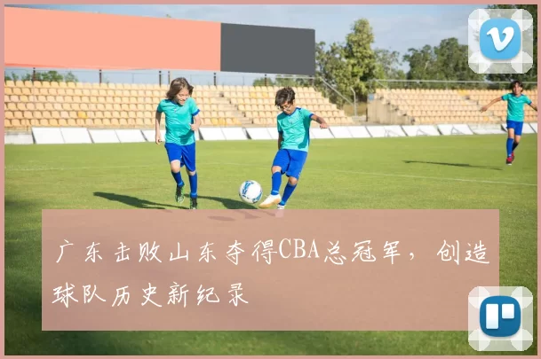 广东击败山东夺得CBA总冠军，创造球队历史新纪录