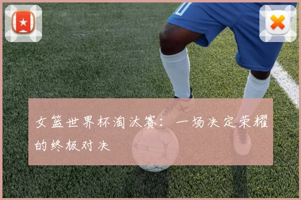 女篮世界杯淘汰赛：一场决定荣耀的终极对决