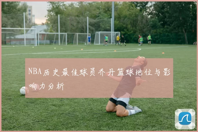 NBA历史最佳球员乔丹篮球地位与影响力分析