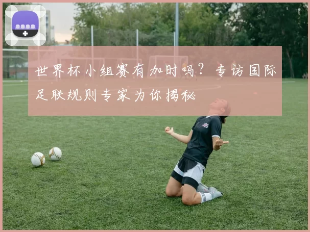 世界杯小组赛有加时吗?专访国际足联规则专家为你揭秘