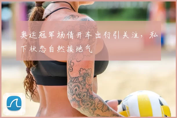 奥运冠军杨倩开车出行引关注，私下状态自然接地气