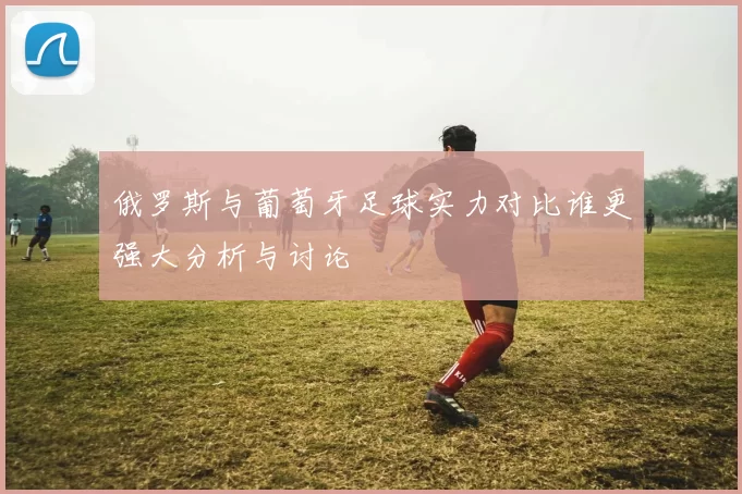 俄罗斯与葡萄牙足球实力对比谁更强大分析与讨论