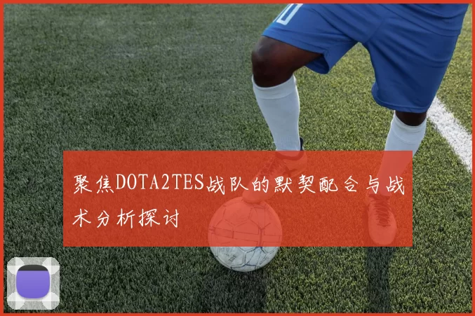 聚焦DOTA2TES战队的默契配合与战术分析探讨