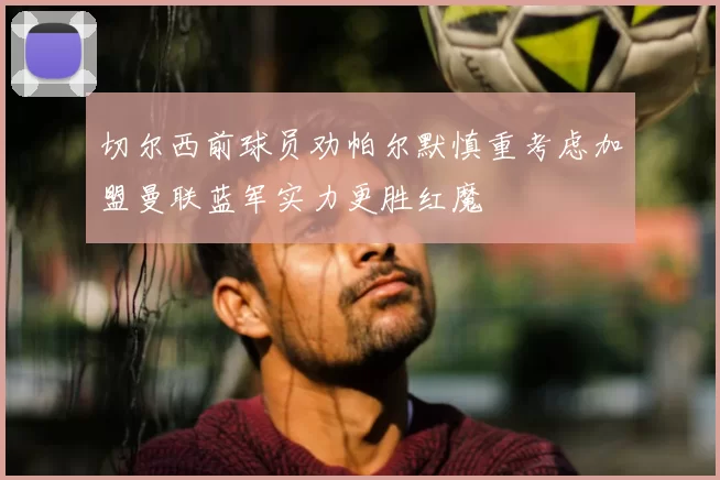 切尔西前球员劝帕尔默慎重考虑加盟曼联蓝军实力更胜红魔