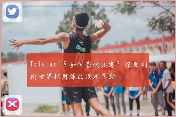 Telstar 18 如何影响比赛？深度剖析世界杯用球的技术革新