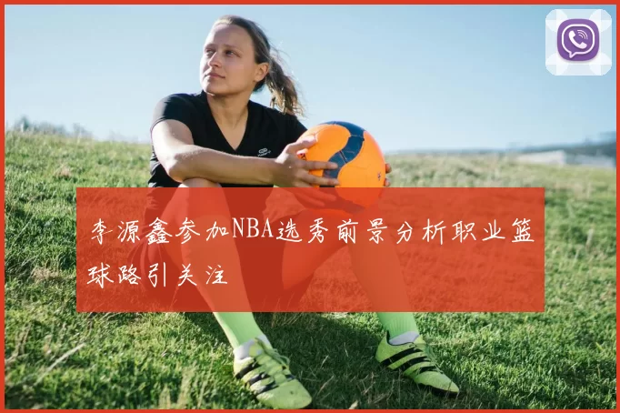 李源鑫参加NBA选秀前景分析职业篮球路引关注