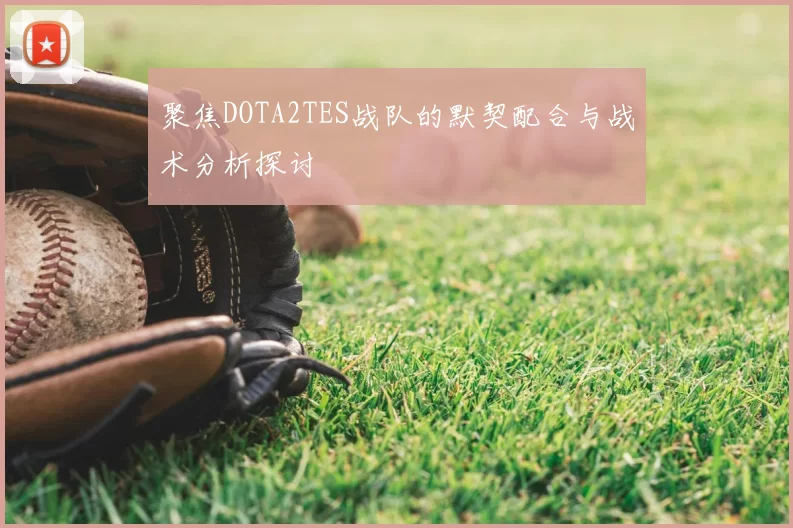 聚焦DOTA2TES战队的默契配合与战术分析探讨