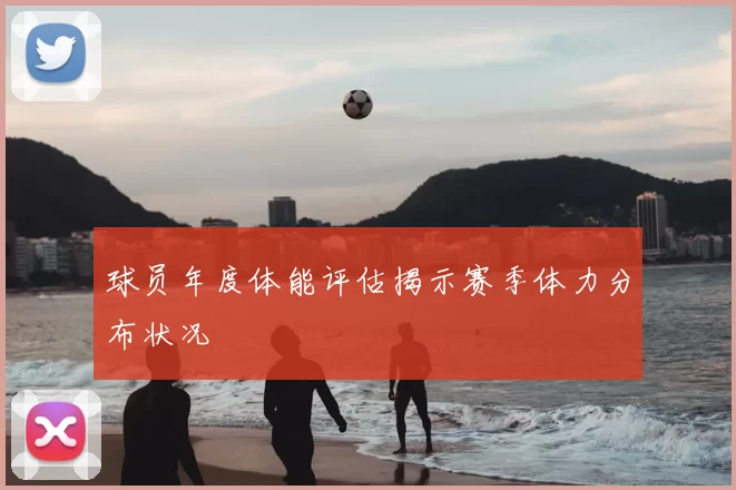 球员年度体能评估揭示赛季体力分布状况