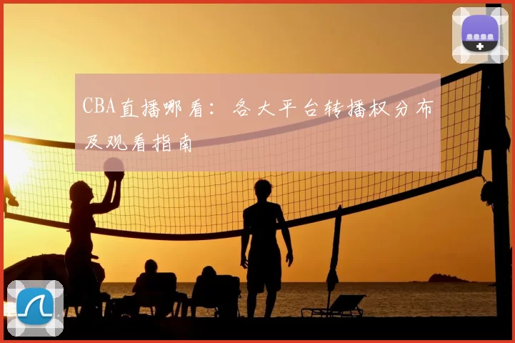 CBA直播哪看:各大平台转播权分布及观看指南