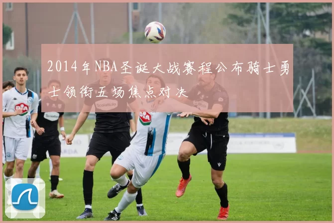 2014年NBA圣诞大战赛程公布骑士勇士领衔五场焦点对决