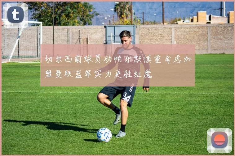 切尔西前球员劝帕尔默慎重考虑加盟曼联蓝军实力更胜红魔