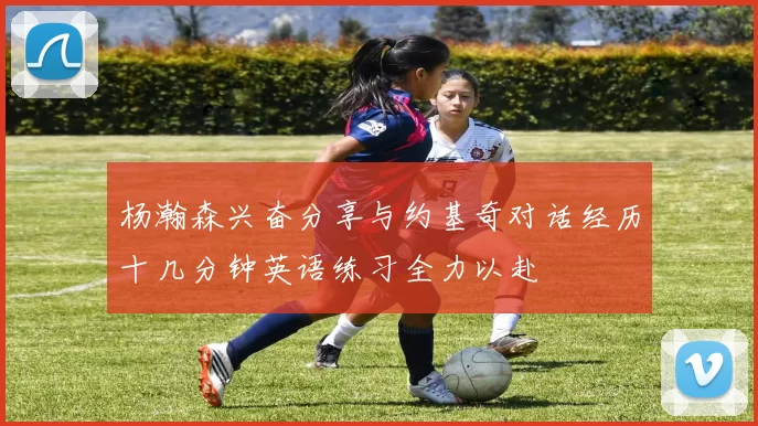 杨瀚森兴奋分享与约基奇对话经历十几分钟英语练习全力以赴