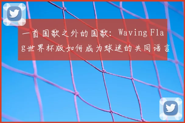 一首国歌之外的国歌:Waving Flag世界杯版如何成为球迷的共同语言