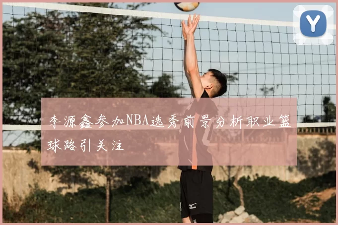 李源鑫参加NBA选秀前景分析职业篮球路引关注