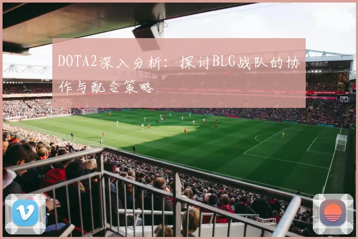 DOTA2深入分析：探讨BLG战队的协作与配合策略