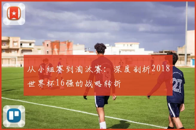 从小组赛到淘汰赛：深度剖析2018世界杯16强的战略转折