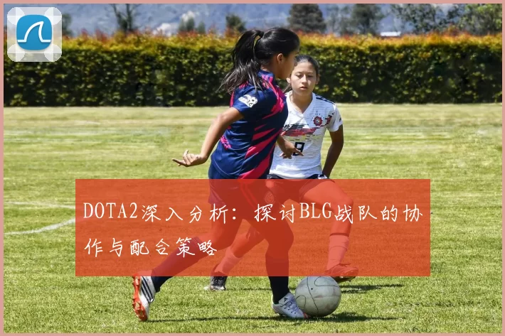 DOTA2深入分析：探讨BLG战队的协作与配合策略