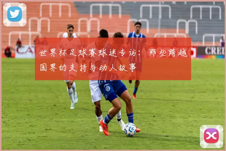 世界杯足球赛球迷专访:那些跨越国界的支持与动人故事