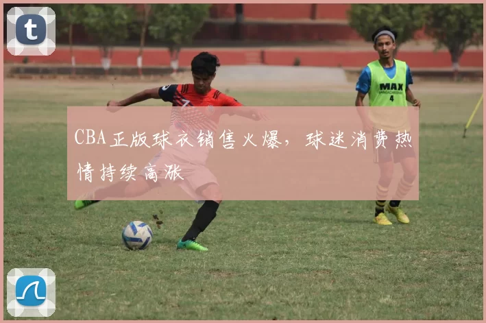 CBA正版球衣销售火爆,球迷消费热情持续高涨