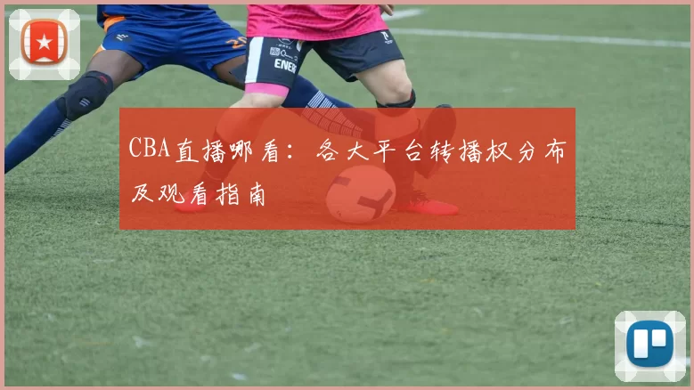 CBA直播哪看：各大平台转播权分布及观看指南