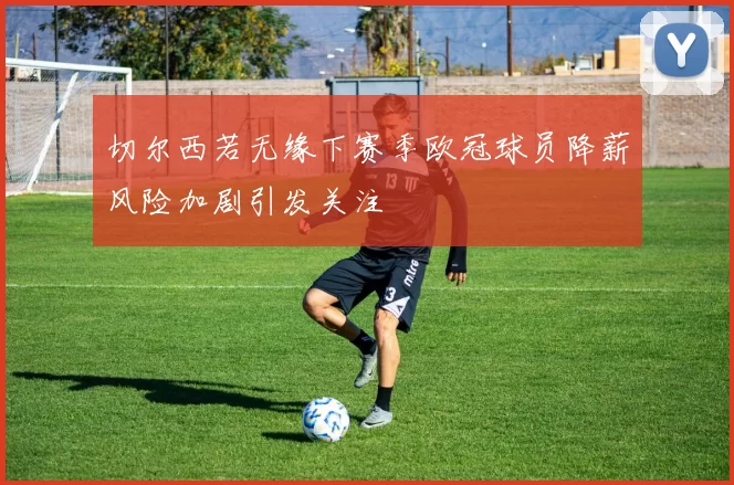 切尔西若无缘下赛季欧冠球员降薪风险加剧引发关注