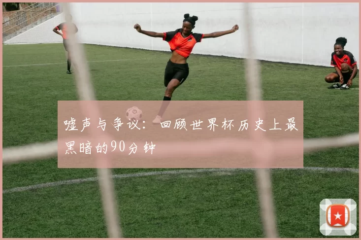 嘘声与争议：回顾世界杯历史上最黑暗的90分钟