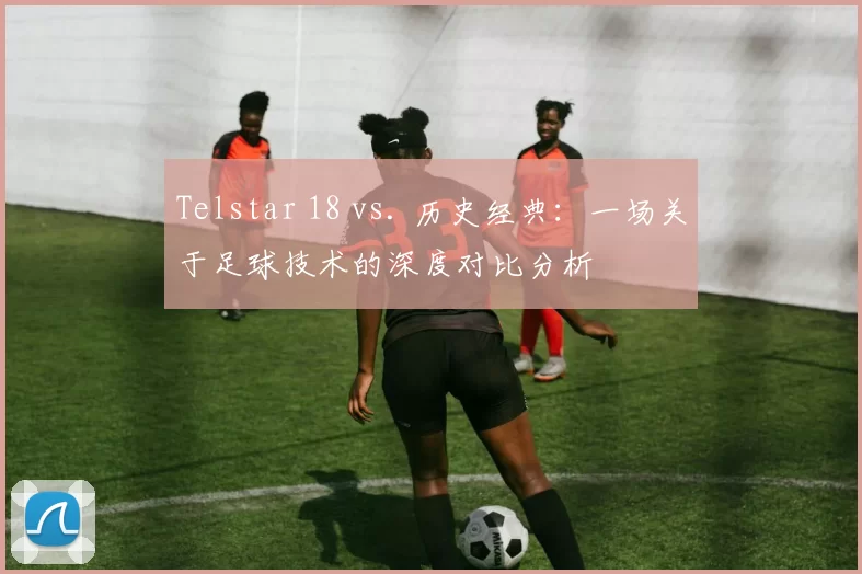 Telstar 18 vs. 历史经典：一场关于足球技术的深度对比分析