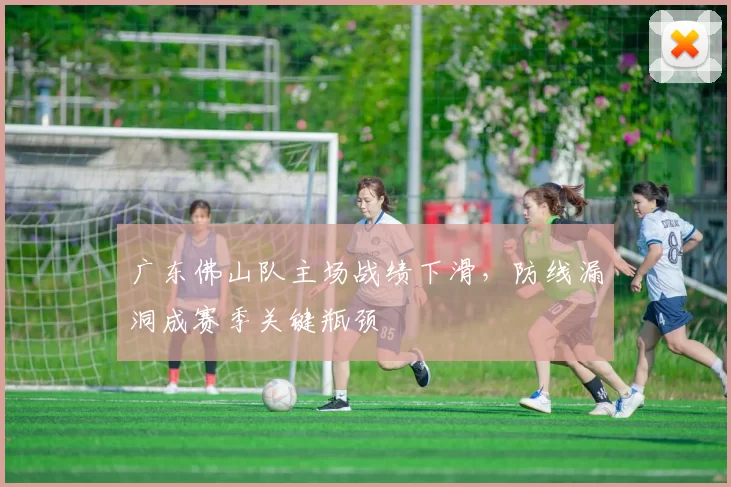 广东佛山队主场战绩下滑，防线漏洞成赛季关键瓶颈