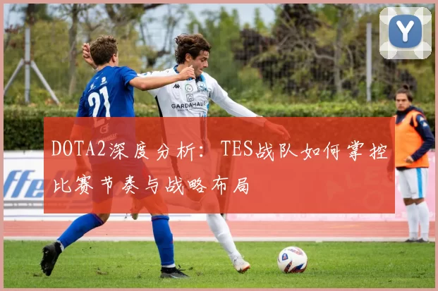 DOTA2深度分析：TES战队如何掌控比赛节奏与战略布局