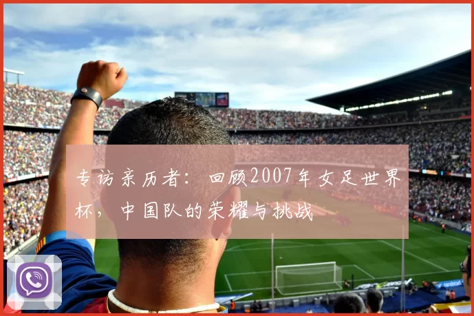 专访亲历者：回顾2007年女足世界杯，中国队的荣耀与挑战