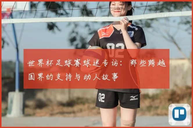 世界杯足球赛球迷专访:那些跨越国界的支持与动人故事