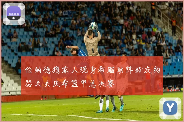 伦纳德携家人现身希腊助阵好友约瑟夫共庆希篮甲总决赛