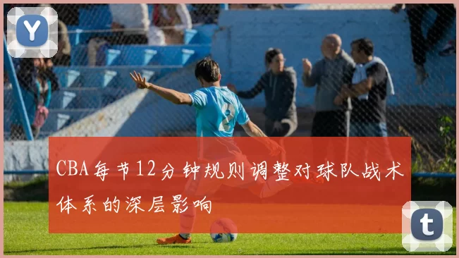 CBA每节12分钟规则调整对球队战术体系的深层影响