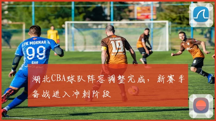 湖北CBA球队阵容调整完成，新赛季备战进入冲刺阶段