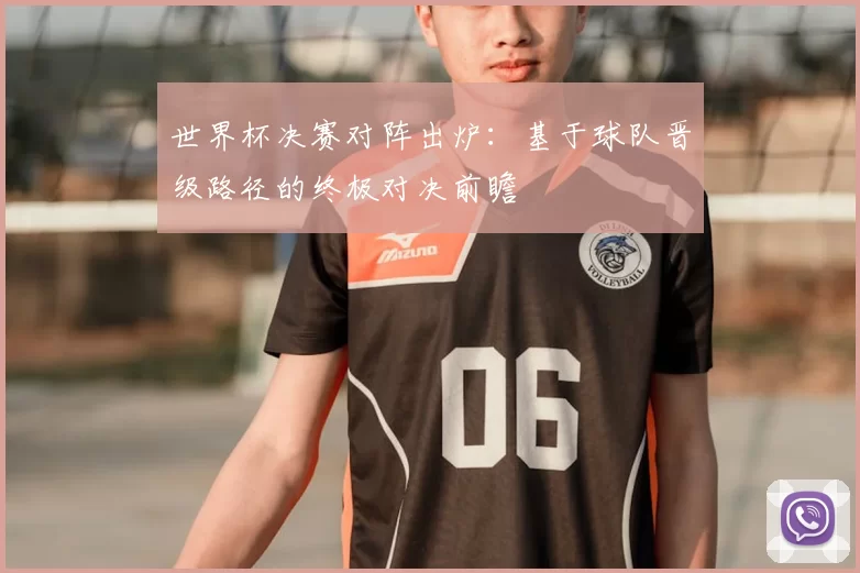 世界杯决赛对阵出炉：基于球队晋级路径的终极对决前瞻