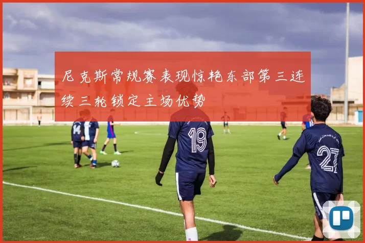 尼克斯常规赛表现惊艳东部第三连续三轮锁定主场优势