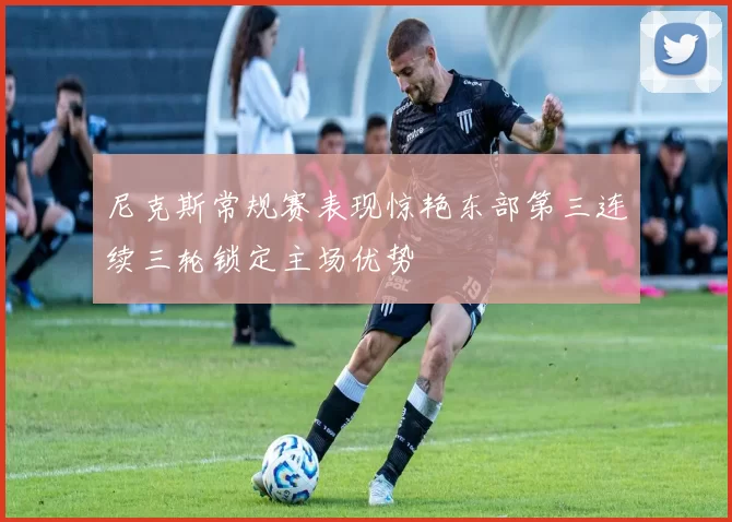 尼克斯常规赛表现惊艳东部第三连续三轮锁定主场优势