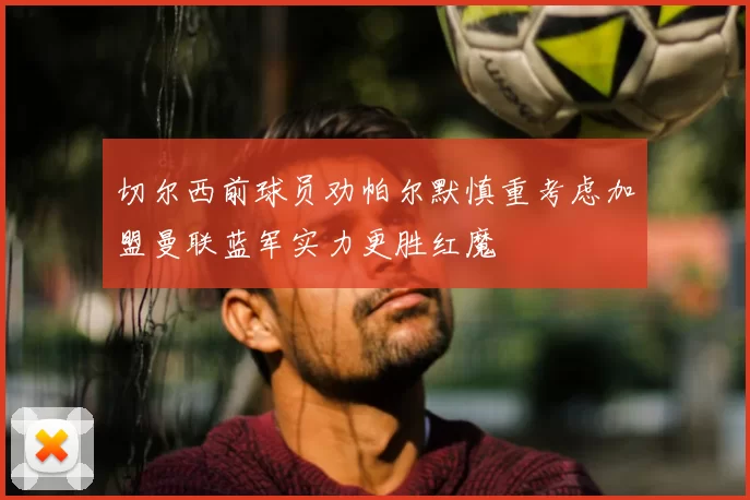 切尔西前球员劝帕尔默慎重考虑加盟曼联蓝军实力更胜红魔