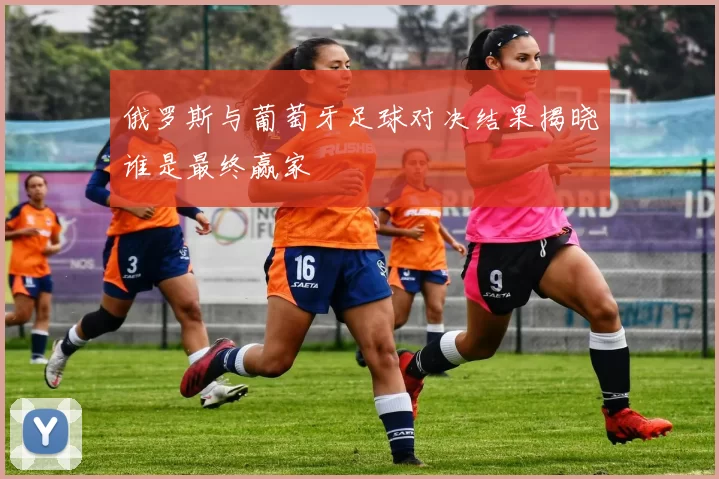 俄罗斯与葡萄牙足球对决结果揭晓谁是最终赢家