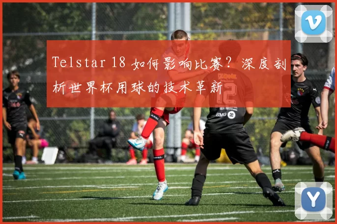 Telstar 18 如何影响比赛?深度剖析世界杯用球的技术革新