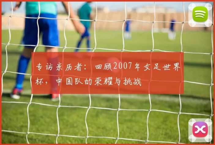 专访亲历者：回顾2007年女足世界杯，中国队的荣耀与挑战