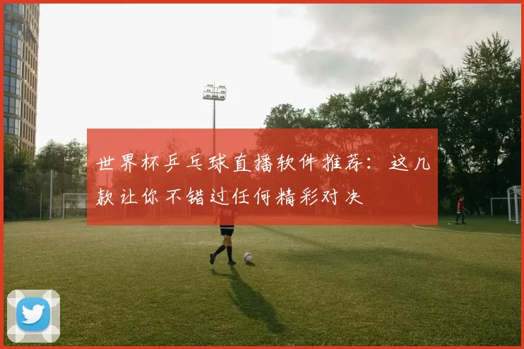 世界杯乒乓球直播软件推荐：这几款让你不错过任何精彩对决