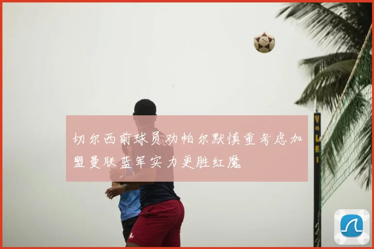 切尔西前球员劝帕尔默慎重考虑加盟曼联蓝军实力更胜红魔