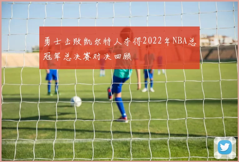 勇士击败凯尔特人夺得2022年NBA总冠军总决赛对决回顾
