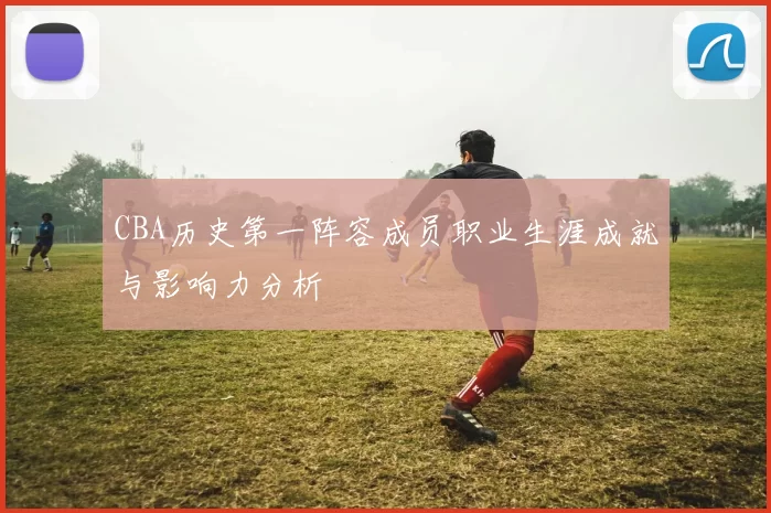 CBA历史第一阵容成员职业生涯成就与影响力分析