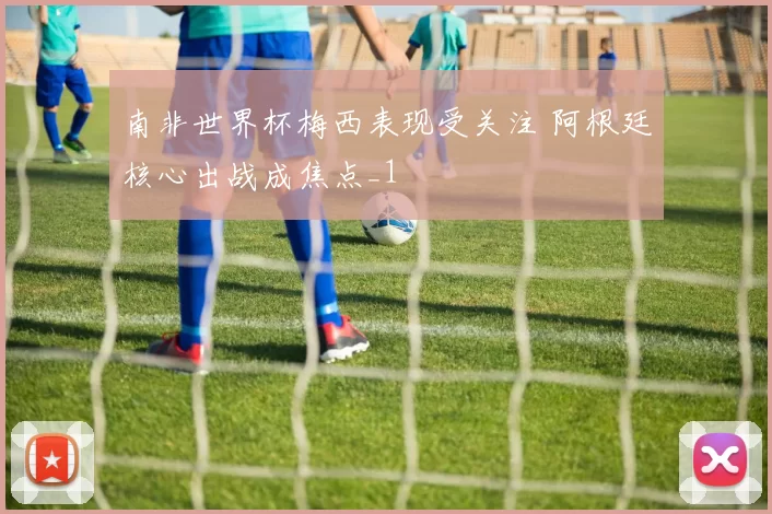 南非世界杯梅西表现受关注 阿根廷核心出战成焦点_1