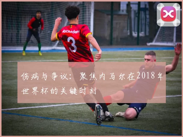 伤病与争议:聚焦内马尔在2018年世界杯的关键时刻
